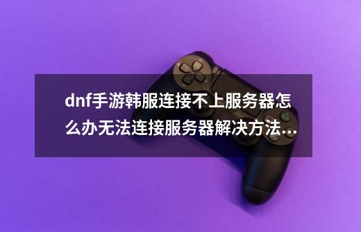dnf手游韩服连接不上服务器怎么办无法连接服务器解决方法,韩服dnf手游群-第1张-游戏资讯-龙启网络