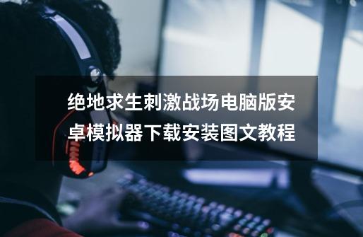 绝地求生刺激战场电脑版安卓模拟器下载安装图文教程-第1张-游戏资讯-龙启网络