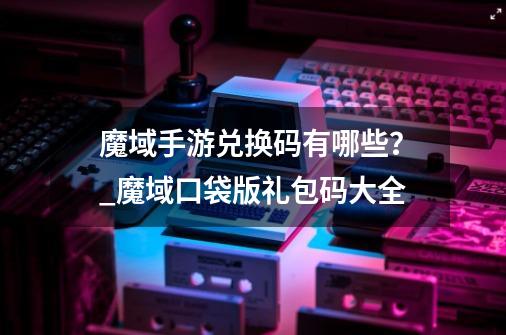 魔域手游兑换码有哪些?_魔域口袋版礼包码大全-第1张-游戏资讯-龙启网络