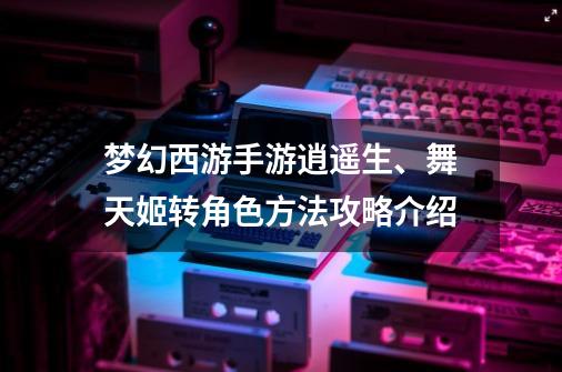 梦幻西游手游逍遥生、舞天姬转角色方法攻略介绍-第1张-游戏资讯-龙启网络