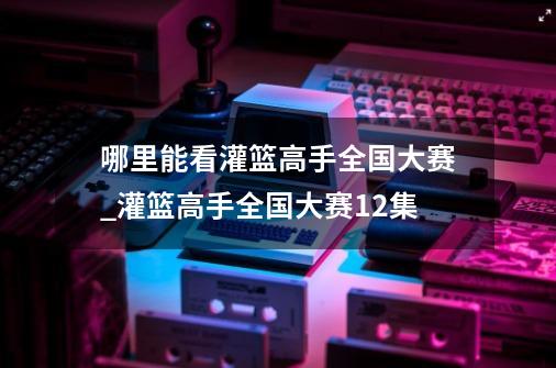 哪里能看灌篮高手全国大赛_灌篮高手全国大赛12集-第1张-游戏资讯-龙启网络