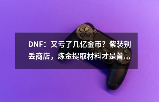 DNF:又亏了几亿金币?紫装别丢商店,炼金提取材料才是首选-第1张-游戏资讯-龙启网络