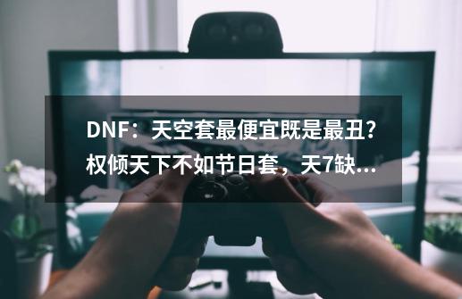 DNF:天空套最便宜既是最丑?权倾天下不如节日套,天7缺少质感-第1张-游戏资讯-龙启网络