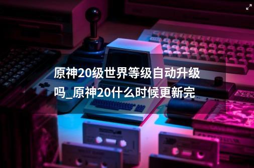 原神20级世界等级自动升级吗_原神20什么时候更新完-第1张-游戏资讯-龙启网络