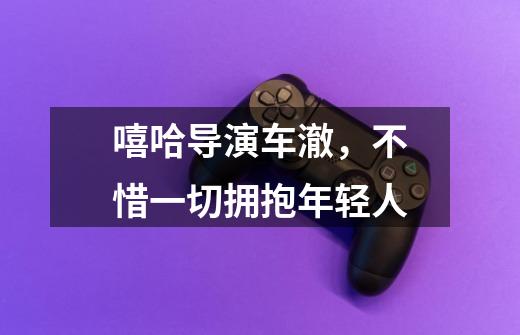 嘻哈导演车澈,不惜一切拥抱年轻人-第1张-游戏资讯-龙启网络