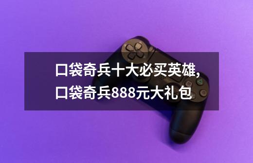 口袋奇兵十大必买英雄,口袋奇兵888元大礼包-第1张-游戏资讯-龙启网络