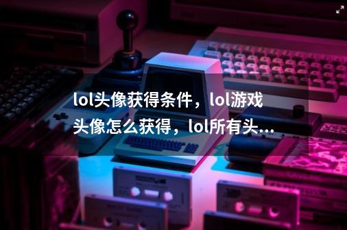 lol头像获得条件,lol游戏头像怎么获得,lol所有头像获得方法_lol头像怎么获得-第1张-游戏资讯-龙启网络