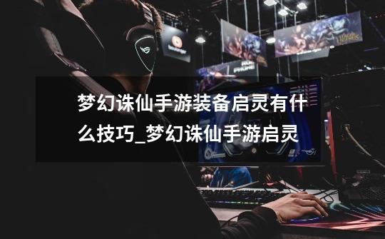梦幻诛仙手游装备启灵有什么技巧_梦幻诛仙手游启灵-第1张-游戏资讯-龙启网络