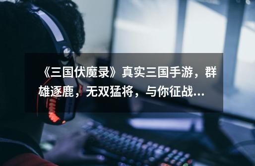 《三国伏魔录》真实三国手游,群雄逐鹿,无双猛将,与你征战沙场-第1张-游戏资讯-龙启网络