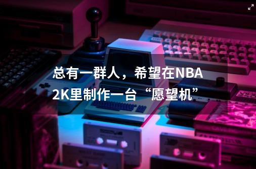 总有一群人,希望在NBA2K里制作一台“愿望机”-第1张-游戏资讯-龙启网络