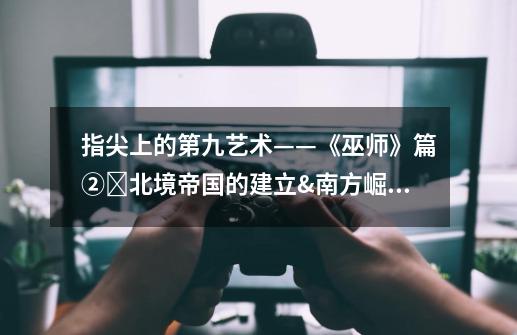 指尖上的第九艺术——《巫师》篇②北境帝国的建立&南方崛起-第1张-游戏资讯-龙启网络