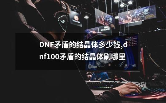 DNF矛盾的结晶体多少钱,dnf100矛盾的结晶体刷哪里-第1张-游戏资讯-龙启网络