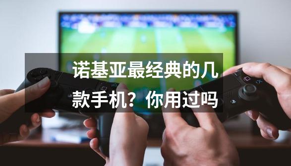 诺基亚最经典的几款手机？你用过吗-第1张-游戏资讯-龙启网络