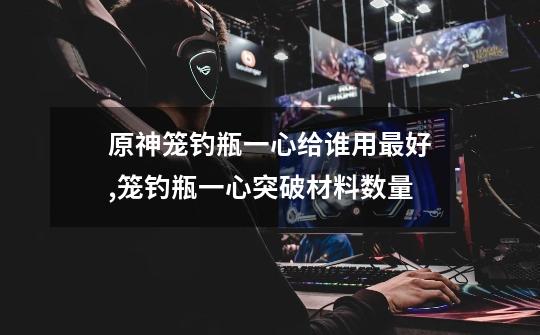 原神笼钓瓶一心给谁用最好,笼钓瓶一心突破材料数量-第1张-游戏资讯-龙启网络