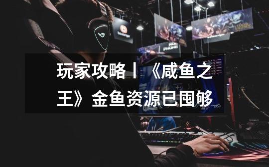 玩家攻略丨《咸鱼之王》金鱼资源已囤够-第1张-游戏资讯-龙启网络