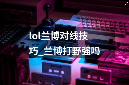 lol兰博对线技巧_兰博打野强吗-第1张-游戏资讯-龙启网络