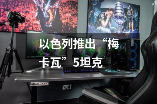 以色列推出“梅卡瓦”5坦克-第1张-游戏资讯-龙启网络