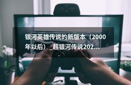 银河英雄传说的新版本（2000年以后）_超银河传说2020-第1张-游戏资讯-龙启网络