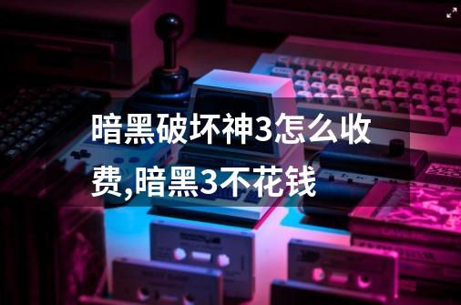 暗黑破坏神3怎么收费,暗黑3不花钱-第1张-游戏资讯-龙启网络