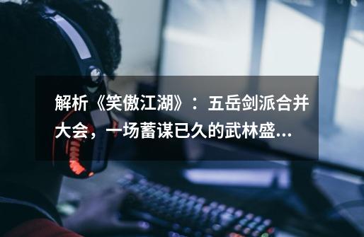 解析《笑傲江湖》:五岳剑派合并大会,一场蓄谋已久的武林盛会-第1张-游戏资讯-龙启网络