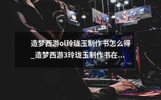 造梦西游ol玲珑玉制作书怎么得_造梦西游3玲珑玉制作书在哪得-第1张-游戏资讯-龙启网络