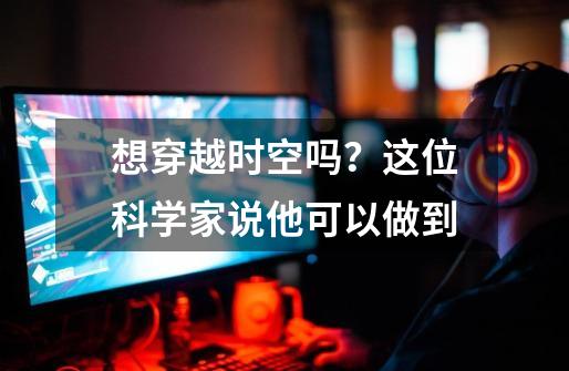 想穿越时空吗?这位科学家说他可以做到-第1张-游戏资讯-龙启网络