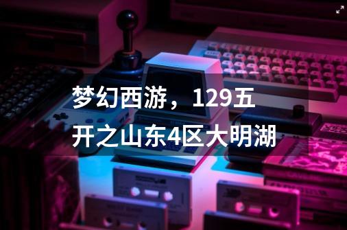 梦幻西游,129五开之山东4区大明湖-第1张-游戏资讯-龙启网络