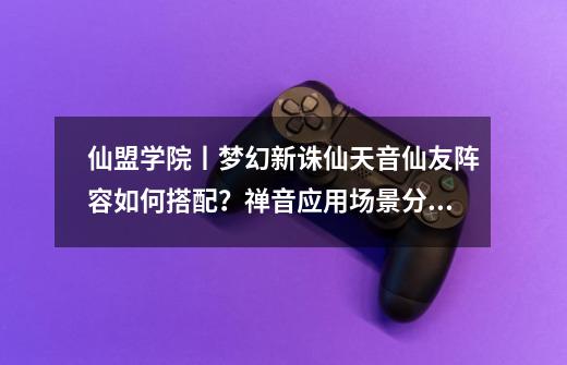 仙盟学院丨梦幻新诛仙天音仙友阵容如何搭配?禅音应用场景分析-第1张-游戏资讯-龙启网络