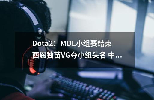 Dota2：MDL小组赛结束 西恩独苗VG夺小组头名 中国四熊齐聚败者组-第1张-游戏资讯-龙启网络