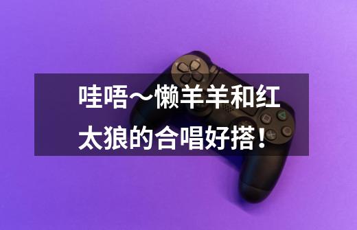 哇唔~懒羊羊和红太狼的合唱好搭!-第1张-游戏资讯-龙启网络