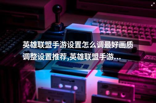 英雄联盟手游设置怎么调最好画质调整设置推荐,英雄联盟手游最佳设置方法2021-第1张-游戏资讯-龙启网络