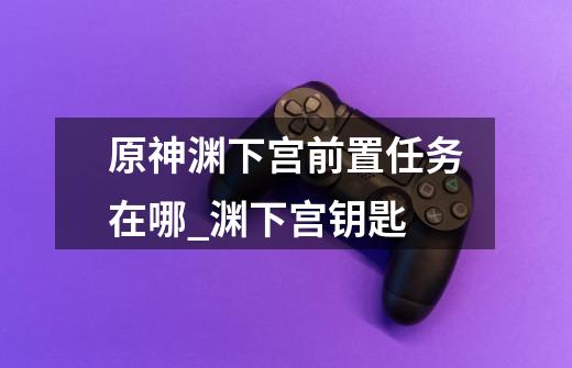 原神渊下宫前置任务在哪_渊下宫钥匙-第1张-游戏资讯-龙启网络