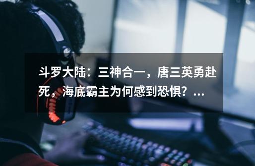 斗罗大陆:三神合一,唐三英勇赴死,海底霸主为何感到恐惧?,斗罗大陆三神之战预告-第1张-游戏资讯-龙启网络