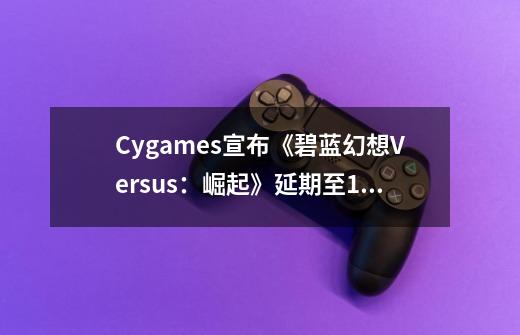 Cygames宣布《碧蓝幻想Versus:崛起》延期至12月14日发售-第1张-游戏资讯-龙启网络