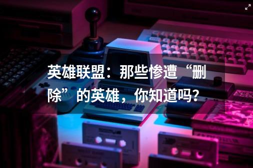 英雄联盟:那些惨遭“删除”的英雄,你知道吗?-第1张-游戏资讯-龙启网络