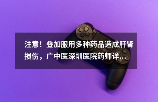 注意!叠加服用多种药品造成肝肾损伤,广中医深圳医院药师详解合理用药、安全用药-第1张-游戏资讯-龙启网络