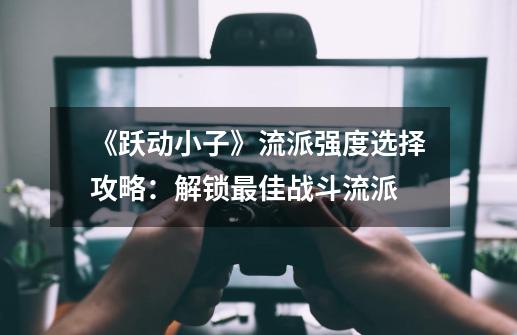 《跃动小子》流派强度选择攻略:解锁最佳战斗流派-第1张-游戏资讯-龙启网络