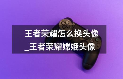 王者荣耀怎么换头像_王者荣耀嫦娥头像-第1张-游戏资讯-龙启网络