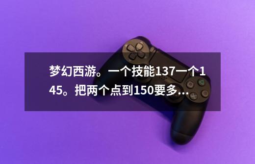 梦幻西游。一个技能137一个145。把两个点到150要多少钱和经验。,梦幻2个技能150需要多少钱-第1张-游戏资讯-龙启网络