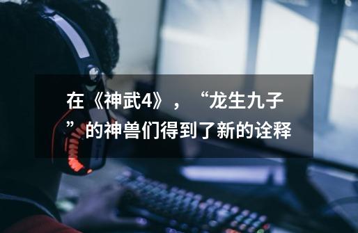 在《神武4》，“龙生九子”的神兽们得到了新的诠释-第1张-游戏资讯-龙启网络