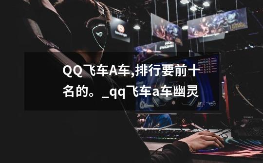 QQ飞车A车,排行要前十名的。_qq飞车a车幽灵-第1张-游戏资讯-龙启网络