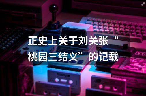正史上关于刘关张“桃园三结义”的记载-第1张-游戏资讯-龙启网络