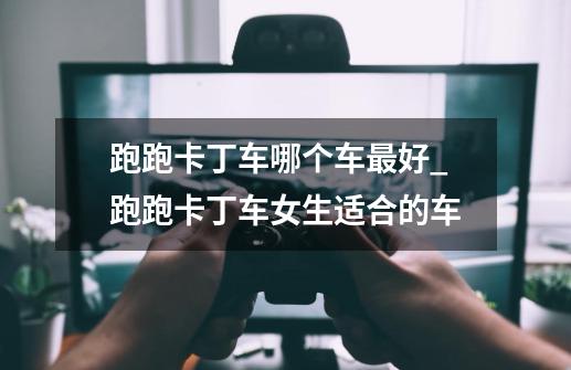 跑跑卡丁车哪个车最好?_跑跑卡丁车女生适合的车-第1张-游戏资讯-龙启网络