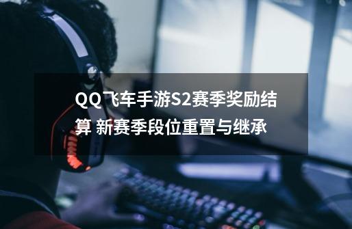 QQ飞车手游S2赛季奖励结算 新赛季段位重置与继承-第1张-游戏资讯-龙启网络