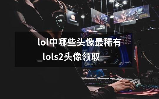 lol中哪些头像最稀有_lols2头像领取-第1张-游戏资讯-龙启网络