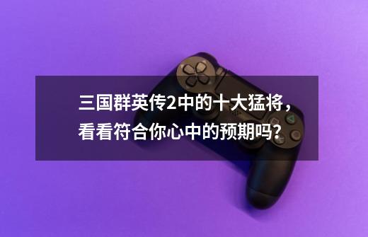 三国群英传2中的十大猛将,看看符合你心中的预期吗?-第1张-游戏资讯-龙启网络