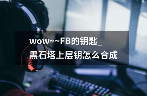 wow~~FB的钥匙_黑石塔上层钥怎么合成-第1张-游戏资讯-龙启网络