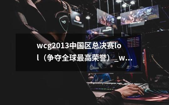 wcg2013中国区总决赛lol(争夺全球最高荣誉)_wcg2013魔兽总决赛冠军-第1张-游戏资讯-龙启网络