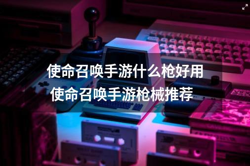 使命召唤手游什么枪好用 使命召唤手游枪械推荐-第1张-游戏资讯-龙启网络
