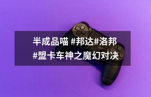 半成品喵 #邦达#洛邦#盟卡车神之魔幻对决-第1张-游戏资讯-龙启网络